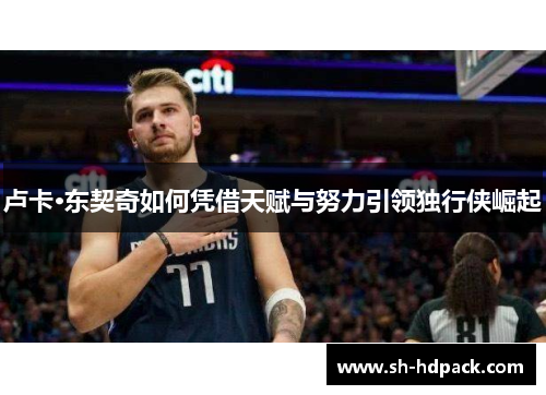 卢卡·东契奇如何凭借天赋与努力引领独行侠崛起