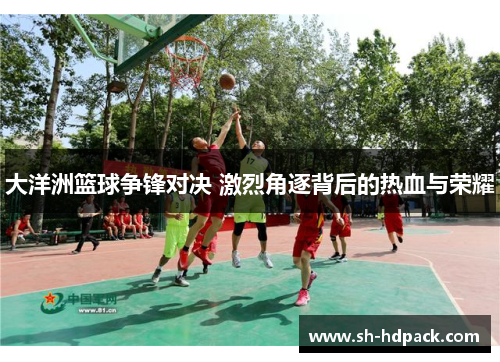 大洋洲篮球争锋对决 激烈角逐背后的热血与荣耀