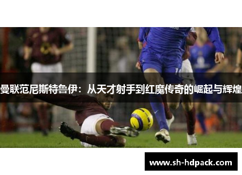 曼联范尼斯特鲁伊：从天才射手到红魔传奇的崛起与辉煌